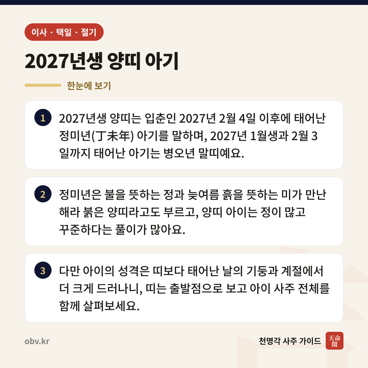2027년생 양띠 아기 한눈에 보기: 2027년생 양띠는 입춘인 2027년 2월 4일 이후에 태어난 정미년(丁未年) 아기를 말하며, 2027년 1월생과 2월 3일까지 태어난 아기는 병오년 말띠예요. 정미년은 불을 뜻하는 정과 늦여름 흙을 뜻하는 미가 만난 해라 붉은 양띠라고도 부르고, 양띠 아이는 정이 많고 꾸준하다는 풀이가 많아요. 다만 아이의 성격은 띠보다 태어난 날의 기둥과 계절에서 더 크게 드러나니, 띠는 출발점으로 보고 아이 사주 전체를 함께 살펴보세요.