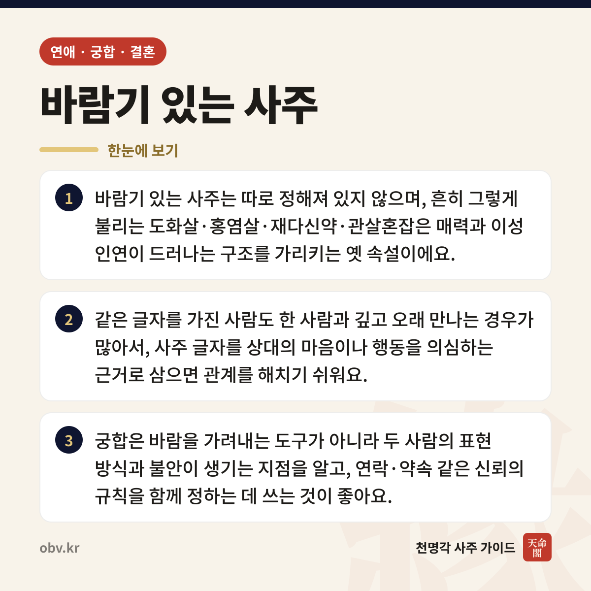 바람기 있는 사주 한눈에 보기: 바람기 있는 사주는 따로 정해져 있지 않으며, 흔히 그렇게 불리는 도화살·홍염살·재다신약·관살혼잡은 매력과 이성 인연이 드러나는 구조를 가리키는 옛 속설이에요. 같은 글자를 가진 사람도 한 사람과 깊고 오래 만나는 경우가 많아서, 사주 글자를 상대의 마음이나 행동을 의심하는 근거로 삼으면 관계를 해치기 쉬워요. 궁합은 바람을 가려내는 도구가 아니라 두 사람의 표현 방식과 불안이 생기는 지점을 알고, 연락·약속 같은 신뢰의 규칙을 함께 정하는 데 쓰는 것이 좋아요.