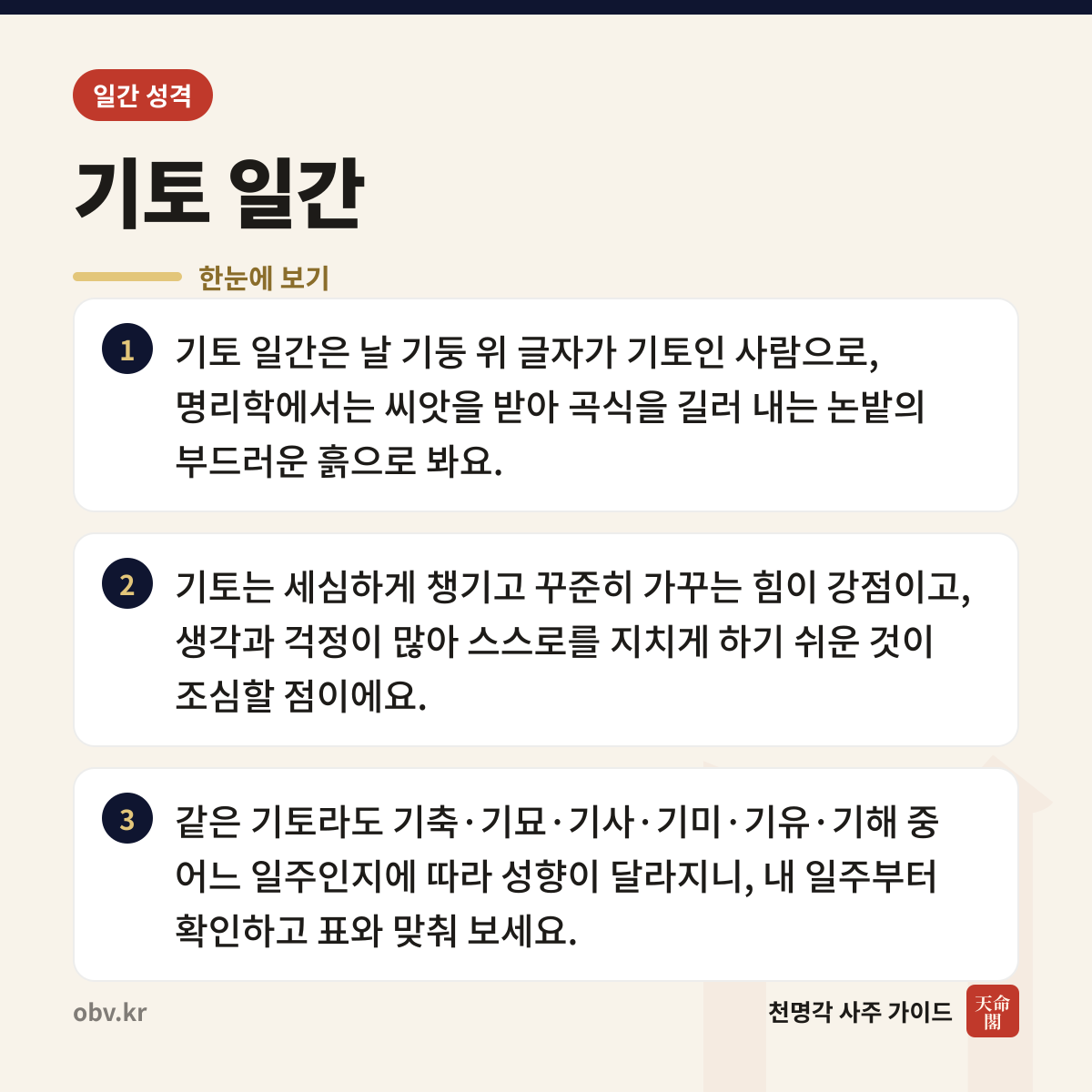 기토 일간 한눈에 보기: 기토 일간은 날 기둥 위 글자가 기토인 사람으로, 명리학에서는 씨앗을 받아 곡식을 길러 내는 논밭의 부드러운 흙으로 봐요. 기토는 세심하게 챙기고 꾸준히 가꾸는 힘이 강점이고, 생각과 걱정이 많아 스스로를 지치게 하기 쉬운 것이 조심할 점이에요. 같은 기토라도 기축·기묘·기사·기미·기유·기해 중 어느 일주인지에 따라 성향이 달라지니, 내 일주부터 확인하고 표와 맞춰 보세요.