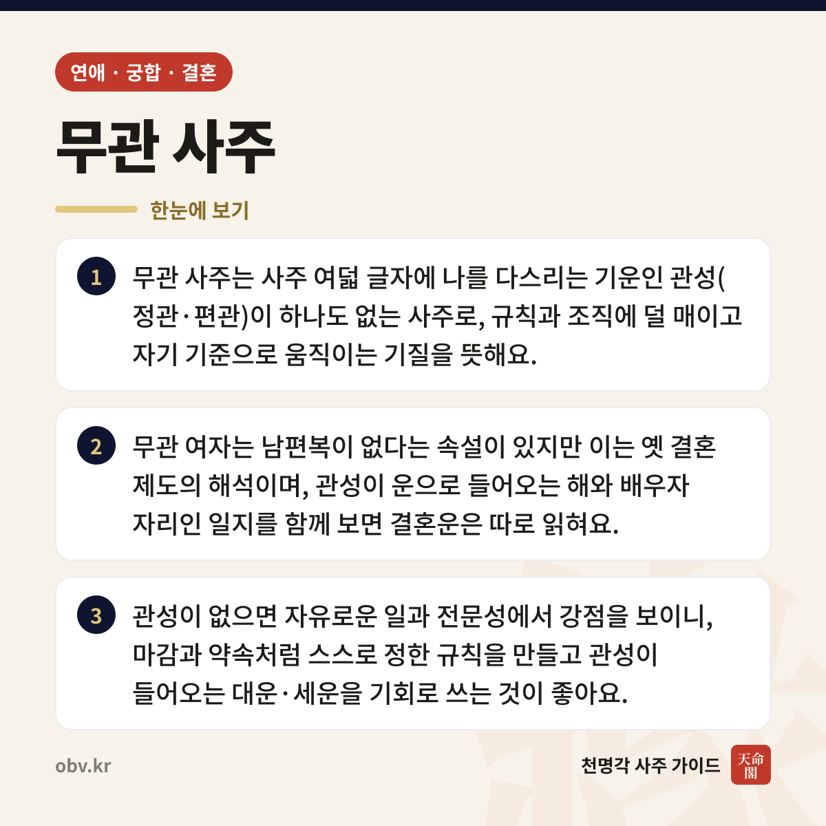 무관 사주 한눈에 보기: 무관 사주는 사주 여덟 글자에 나를 다스리는 기운인 관성(정관·편관)이 하나도 없는 사주로, 규칙과 조직에 덜 매이고 자기 기준으로 움직이는 기질을 뜻해요. 무관 여자는 남편복이 없다는 속설이 있지만 이는 옛 결혼 제도의 해석이며, 관성이 운으로 들어오는 해와 배우자 자리인 일지를 함께 보면 결혼운은 따로 읽혀요. 관성이 없으면 자유로운 일과 전문성에서 강점을 보이니, 마감과 약속처럼 스스로 정한 규칙을 만들고 관성이 들어오는 대운·세운을 기회로 쓰는 것이 좋아요.