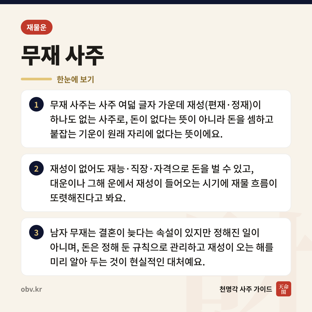 무재 사주 한눈에 보기: 무재 사주는 사주 여덟 글자 가운데 재성(편재·정재)이 하나도 없는 사주로, 돈이 없다는 뜻이 아니라 돈을 셈하고 붙잡는 기운이 원래 자리에 없다는 뜻이에요. 재성이 없어도 재능·직장·자격으로 돈을 벌 수 있고, 대운이나 그해 운에서 재성이 들어오는 시기에 재물 흐름이 또렷해진다고 봐요. 남자 무재는 결혼이 늦다는 속설이 있지만 정해진 일이 아니며, 돈은 정해 둔 규칙으로 관리하고 재성이 오는 해를 미리 알아 두는 것이 현실적인 대처예요.